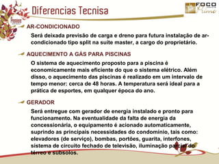 Diferencias Tecnisa AR-CONDICIONADOSerá deixada previsão de carga e dreno para futura instalação de ar-condicionado tipo split na suíte master, a cargo do proprietário.AQUECIMENTO A GÁS PARA PISCINASO sistema de aquecimento proposto para a piscina é economicamente mais eficiente do que o sistema elétrico. Além disso, o aquecimento das piscinas é realizado em um intervalo de tempo menor: cerca de 48 horas. A temperatura será ideal para a prática de esportes, em qualquer época do ano.GERADORSerá entregue com gerador de energia instalado e pronto para funcionamento. Na eventualidade da falta de energia da concessionária, o equipamento é acionado automaticamente, suprindo as principais necessidades do condomínio, tais como: elevadores (de serviço), bombas, portões, guarita, interfones, sistema de circuito fechado de televisão, iluminação parcial do térreo e subsolos.