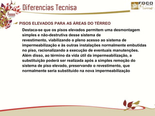 Diferencias TecnisaPISOS ELEVADOS PARA AS ÁREAS DO TÉRREODestaca-se que os pisos elevados permitem uma desmontagem simples e não-destrutiva desse sistema de revestimento, viabilizando o pleno acesso ao sistema de impermeabilização e às outras instalações normalmente embutidas no piso, racionalizando a execução de eventuais manutenções. Além disso, ao término da vida útil da impermeabilização, a substituição poderá ser realizada após a simples remoção do sistema de piso elevado, preservando o revestimento, que normalmente seria substituído na nova impermeabilização