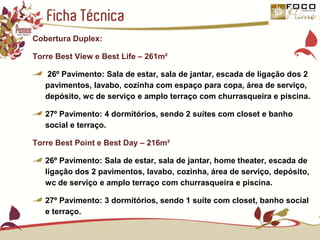 Ficha TécnicaCobertura Duplex:Torre Best View e Best Life – 261m² 26º Pavimento: Sala de estar, sala de jantar, escada de ligação dos 2 pavimentos, lavabo, cozinha com espaço para copa, área de serviço, depósito, wc de serviço e amplo terraço com churrasqueira e piscina.27º Pavimento: 4 dormitórios, sendo 2 suítes com closet e banho social e terraço.Torre Best Point e Best Day – 216m²26º Pavimento: Sala de estar, sala de jantar, home theater, escada de ligação dos 2 pavimentos, lavabo, cozinha, área de serviço, depósito, wc de serviço e amplo terraço com churrasqueira e piscina.27º Pavimento: 3 dormitórios, sendo 1 suíte com closet, banho social e terraço.