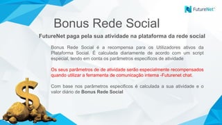 FutureNet paga pela sua atividade na plataforma da rede social
Bonus Rede Social é a recompensa para os Utilizadores ativos da
Plataforma Social. É calculada diariamente de acordo com um script
especial, tendo em conta os parâmetros especificos de atividade
Os seus parâmetros de de atividade serão especialmente recompensados
quando utilizar a ferramenta de comunicação interna -Futurenet chat.
Com base nos parâmetros especificos é calculada a sua atividade e o
valor diário de Bonus Rede Social
Bonus Rede Social
 