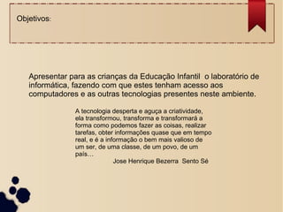 Apresentar para as crianças da Educação Infantil o laboratório de
informática, fazendo com que estes tenham acesso aos
computadores e as outras tecnologias presentes neste ambiente.
Objetivos:
A tecnologia desperta e aguça a criatividade,
ela transformou, transforma e transformará a
forma como podemos fazer as coisas, realizar
tarefas, obter informações quase que em tempo
real, e é a informação o bem mais valioso de
um ser, de uma classe, de um povo, de um
país…
Jose Henrique Bezerra Sento Sé
 
