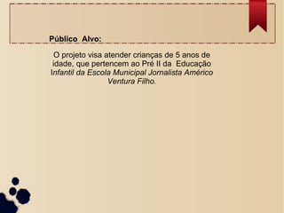 Público Alvo:
O projeto visa atender crianças de 5 anos de
idade, que pertencem ao Pré II da Educação
Infantil da Escola Municipal Jornalista Américo
Ventura Filho.
 