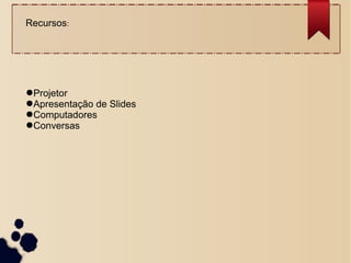 Recursos:
●Projetor
●Apresentação de Slides
●Computadores
●Conversas
 