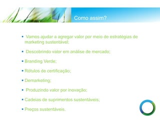 Como assim?
 Vamos ajudar a agregar valor por meio de estratégias de
marketing sustentável;
 Descobrindo valor em análise de mercado;
 Branding Verde;
 Rótulos de certificação;
 Demarketing;
 Produzindo valor por inovação;
 Cadeias de suprimentos sustentáveis;
 Preços sustentáveis.
 
