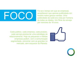 FOCO
Foi-se o tempo em que as empresas
acreditavam que apenas publicidade em
horário nobre gerava vendas. Uma
publicidade de sutiã era vista por homens
de todas as idades. Um filme de cerveja
por menores de 18 anos.
Cada público, cada empresa, cada produto,
cada serviço precisa ter uma estratégia de
relacionamento. Hoje as pequenas e médias
empresas podem, com a comunicação
segmentada, concorrer com as grandes no
mercado, sem esquecer do Planeta.
 