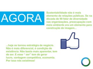 AGORA
...hoje se tornou estratégia de negócio.
Não é mais diferencial, é condição de
existência. Não basta mais aparentar, tem
de ser. E esse “ ser” tem de gerar
lucro, vantagem competitiva, economia.
Por isso nós existimos!
Sustentabilidade não é mais
elemento de relações públicas. Se na
década de 90 falar de diversidade
nas organizações, preocupação com
meio ambiente era um elemento para
construção de imagem...
 