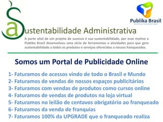 A parte vital de um projeto de sucesso é sua sustentabilidade, por esse motivo a
Publika Brasil desenvolveu uma série de ferramentas e atividades para que gere
sustentabilidade a todos os produtos e serviços oferecidos a nossos franqueados.
Somos um Portal de Publicidade Online
1- Faturamos de acessos vindo de todo o Brasil e Mundo
2- Faturamos de vendas de nossos espaços publicitários
3- Faturamos com vendas de produtos como cursos online
4- Faturamos de vendas de produtos na loja virtual
5- Faturamos no leilão de centavos obrigatório ao franqueado
6- Faturamos da venda de franquias
7- Faturamos 100% da UPGRADE que o franqueado realiza
ustentabilidade Administrativa
 