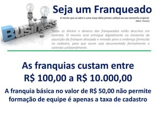 Todas os diretos e deveres dos franqueados estão descritos em
contrato. O mesmo será entregue digitalmente no momento da
aquisição da franquia desejada e enviado para o endereço fornecido
no cadastro, para que assim seja documentado formalmente o
contrato unilateralmente.
As franquias custam entre
R$ 100,00 a R$ 10.000,00
A franquia básica no valor de R$ 50,00 não permite
formação de equipe é apenas a taxa de cadastro
Seja um Franqueado
A mente que se abre a uma nova idéia jamais voltará ao seu tamanho original.
Albert Einstein
 