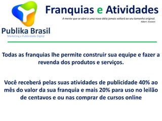 Todas as franquias lhe permite construir sua equipe e fazer a
revenda dos produtos e serviços.
Franquias e Atividades
A mente que se abre a uma nova idéia jamais voltará ao seu tamanho original.
Albert Einstein
Você receberá pelas suas atividades de publicidade 40% ao
mês do valor da sua franquia e mais 20% para uso no leilão
de centavos e ou nas comprar de cursos online
 