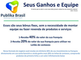 1-Receba 40% do valor da sua franquia
2-Receba 20% do valor da sua franquia para utilizar no
Leilão de centavos
Seus Ganhos e Equipe
A mente que se abre a uma nova idéia jamais voltará ao seu tamanho original.
Albert Einstein
Esses são seus bônus fixos, sem a necessidade de montar
equipe ou fazer revenda de produtos e serviços
Nesse formato de negócio você recebe em dinheiro 40% do seu investimento na franquia
diretamente em sua conta bancária e ainda ganha mais 20% no leilao de centavos, comprando
produtos de primeira linha a um valor infinitamente baixo
 