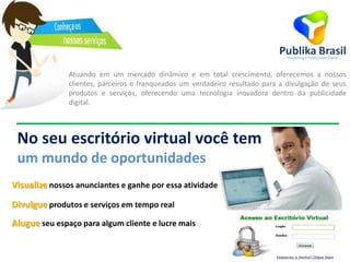 Atuando em um mercado dinâmico e em total crescimento, oferecemos a nossos
clientes, parceiros e franqueados um verdadeiro resultado para a divulgação de seus
produtos e serviços, oferecendo uma tecnologia inovadora dentro da publicidade
digital.
No seu escritório virtual você tem
um mundo de oportunidades
Visualize nossos anunciantes e ganhe por essa atividade
Divulgue produtos e serviços em tempo real
Alugue seu espaço para algum cliente e lucre mais
 