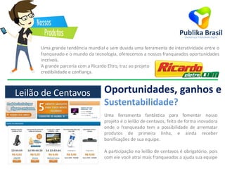 Uma grande tendência mundial e sem duvida uma ferramenta de interatividade entre o
franqueado e o mundo da tecnologia, oferecemos a nossos franqueados oportunidades
incríveis.
A grande parceria com a Ricardo Eltro, traz ao projeto
credibilidade e confiança.
Oportunidades, ganhos e
Sustentabilidade?
Uma ferramenta fantástica para fomentar nosso
projeto é o leilão de centavos, feito de forma inovadora
onde o franqueado tem a possibilidade de arrematar
produtos de primeira linha, e ainda receber
bonificações de sua equipe.
A participação no leilão de centavos é obrigatório, pois
com ele você atrai mais franqueados a ajuda sua equipe
Leilão de Centavos
 