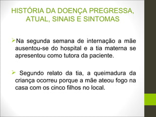 HISTÓRIA DA DOENÇA PREGRESSA,
    ATUAL, SINAIS E SINTOMAS


Na segunda semana de internação a mãe
 ausentou-se do hospital e a tia materna se
 apresentou como tutora da paciente.

 Segundo relato da tia, a queimadura da
 criança ocorreu porque a mãe ateou fogo na
 casa com os cinco filhos no local.
 