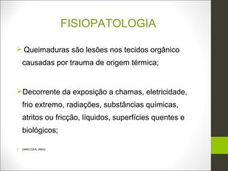 FISIOPATOLOGIA

 Queimaduras são lesões nos tecidos orgânico
    causadas por trauma de origem térmica;


Decorrente da exposição a chamas, eletricidade,
    frio extremo, radiações, substâncias químicas,
    atritos ou fricção, líquidos, superfícies quentes e
    biológicos;

   (SMELTZER, 2002).
 