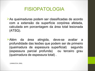 FISIOPATOLOGIA
As queimaduras podem ser classificadas de acordo
 com a extensão da superfície corpórea afetada,
 calculada em porcentagem da área total lesionada
 (ATSQ).

Além da área atingida, deve-se avaliar a
 profundidade das lesões que podem ser de primeiro
 (queimadura de espessura superficial) segundo
 (espessura parcial profunda)      ou terceiro grau
 (queimadura de espessura total) .

 (VANNUCCHI, 2006).
 