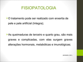FISIOPATOLOGIA

O tratamento pode ser realizado com enxertia de
 pele e pele artificial (Integra);


As queimaduras de terceiro e quarto grau, são mais
 graves e complicadas, com elas surgem graves
 alterações hormonais, metabólicas e imunológicas;


                                           (MOIEMEN, 2001).
 