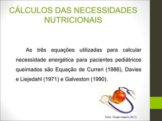 CÁLCULOS DAS NECESSIDADES
      NUTRICIONAIS


     As três equações utilizadas para calcular
 necessidade energética para pacientes pediátricos
 queimados são Equação de Curreri (1986), Davies
 e Liejedahl (1971) e Galveston (1990).
 