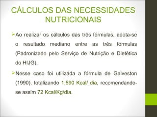 CÁLCULOS DAS NECESSIDADES
      NUTRICIONAIS
Ao realizar os cálculos das três fórmulas, adota-se
 o resultado mediano entre as três fórmulas
 (Padronizado pelo Serviço de Nutrição e Dietética
 do HIJG).
Nesse caso foi utilizada a fórmula de Galveston
 (1990), totalizando 1.590 Kcal/ dia, recomendando-
 se assim 72 Kcal/Kg/dia.
 