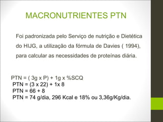 MACRONUTRIENTES PTN

 Foi padronizada pelo Serviço de nutrição e Dietética
 do HIJG, a utilização da fórmula de Davies ( 1994),
 para calcular as necessidades de proteínas diária.



PTN = ( 3g x P) + 1g x %SCQ
PTN = (3 x 22) + 1x 8
PTN = 66 + 8
PTN = 74 g/dia, 296 Kcal e 18% ou 3,36g/Kg/dia.
 