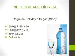 NECESSIDADE HÍDRICA


      Regra de Holliday e Segar (1957):

 1500+[( P -20) x 20]
 1500+[(22-20) x 20]
 1500+ (2x 20)
 1540 ml/dia
 