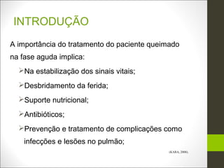 INTRODUÇÃO
A importância do tratamento do paciente queimado
na fase aguda implica:
  Na estabilização dos sinais vitais;
  Desbridamento da ferida;
  Suporte nutricional;
  Antibióticos;
  Prevenção e tratamento de complicações como
    infecções e lesões no pulmão;
                                             (KARA, 2008).
 