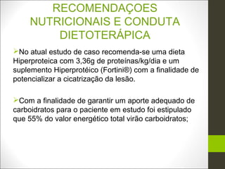 RECOMENDAÇOES
     NUTRICIONAIS E CONDUTA
         DIETOTERÁPICA
No atual estudo de caso recomenda-se uma dieta
Hiperproteica com 3,36g de proteínas/kg/dia e um
suplemento Hiperprotéico (Fortini®) com a finalidade de
potencializar a cicatrização da lesão.

Com a finalidade de garantir um aporte adequado de
carboidratos para o paciente em estudo foi estipulado
que 55% do valor energético total virão carboidratos;
 
