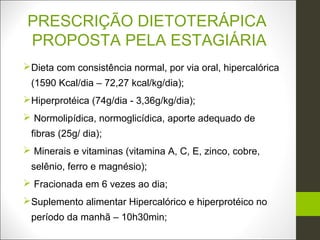 PRESCRIÇÃO DIETOTERÁPICA
PROPOSTA PELA ESTAGIÁRIA
Dieta com consistência normal, por via oral, hipercalórica
 (1590 Kcal/dia – 72,27 kcal/kg/dia);
Hiperprotéica (74g/dia - 3,36g/kg/dia);
 Normolipídica, normoglicídica, aporte adequado de
 fibras (25g/ dia);
 Minerais e vitaminas (vitamina A, C, E, zinco, cobre,
 selênio, ferro e magnésio);
 Fracionada em 6 vezes ao dia;
Suplemento alimentar Hipercalórico e hiperprotéico no
 período da manhã – 10h30min;
 