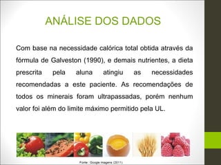 ANÁLISE DOS DADOS

Com base na necessidade calórica total obtida através da
fórmula de Galveston (1990), e demais nutrientes, a dieta
prescrita    pela   aluna    atingiu   as    necessidades
recomendadas a este paciente. As recomendações de
todos os minerais foram ultrapassadas, porém nenhum
valor foi além do limite máximo permitido pela UL.
 