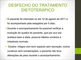 DESFECHO DO TRATAMENTO
       DIETOTERÁPICO

O paciente foi internado no dia 12 de agosto de 2011 e
 foi acompanhado pela estagiária por 5 dias;
Durante o acompanhamento foi possível verificar a
 evolução do quadro do paciente, que por sua vez
 aceitava bem a dieta, possuía hábitos urinários e
 intestinais normais;
 Cicatriz: integra com bom aspecto sem secreção, outros
 curativos sem complicações, o paciente não teve
 alterações de peso durante o acompanhamento.
 