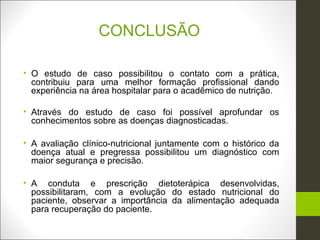 CONCLUSÃO

• O estudo de caso possibilitou o contato com a prática,
  contribuiu para uma melhor formação profissional dando
  experiência na área hospitalar para o acadêmico de nutrição.

• Através do estudo de caso foi possível aprofundar os
  conhecimentos sobre as doenças diagnosticadas.

• A avaliação clínico-nutricional juntamente com o histórico da
  doença atual e pregressa possibilitou um diagnóstico com
  maior segurança e precisão.

• A conduta e prescrição dietoterápica desenvolvidas,
  possibilitaram, com a evolução do estado nutricional do
  paciente, observar a importância da alimentação adequada
  para recuperação do paciente.
 