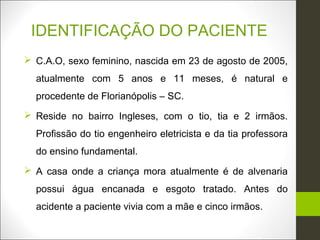 IDENTIFICAÇÃO DO PACIENTE
 C.A.O, sexo feminino, nascida em 23 de agosto de 2005,
  atualmente com 5 anos e 11 meses, é natural e
  procedente de Florianópolis – SC.
 Reside no bairro Ingleses, com o tio, tia e 2 irmãos.
  Profissão do tio engenheiro eletricista e da tia professora
  do ensino fundamental.
 A casa onde a criança mora atualmente é de alvenaria
  possui água encanada e esgoto tratado. Antes do
  acidente a paciente vivia com a mãe e cinco irmãos.
 