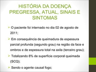 HISTÓRIA DA DOENÇA
 PREGRESSA, ATUAL, SINAIS E
         SINTOMAS
 O paciente foi internado no dia 02 de agosto de
 2011;
 Em consequência de queimadura de espessura
 parcial profunda (segundo grau) na região da face e
 ombros e de espessura total na axila (terceiro grau);
 Totalizando 8% de superfície corporal queimada
 (SCQ);
 Sendo o agente causal fogo;
 