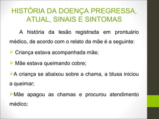 HISTÓRIA DA DOENÇA PREGRESSA,
    ATUAL, SINAIS E SINTOMAS
    A história da lesão registrada em prontuário
médico, de acordo com o relato da mãe é a seguinte:
 Criança estava acompanhada mãe;

 Mãe estava queimando cobre;

A criança se abaixou sobre a chama, a blusa iniciou
a queimar;
Mãe apagou as chamas e procurou atendimento
médico;
 
