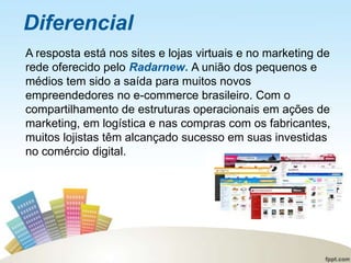 Diferencial
A resposta está nos sites e lojas virtuais e no marketing de
rede oferecido pelo Radarnew. A união dos pequenos e
médios tem sido a saída para muitos novos
empreendedores no e-commerce brasileiro. Com o
compartilhamento de estruturas operacionais em ações de
marketing, em logística e nas compras com os fabricantes,
muitos lojistas têm alcançado sucesso em suas investidas
no comércio digital.
 