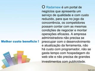 O Radarnew é um portal de
negócios que apresenta um
serviço de qualidade e com custo
reduzido, para que no jogo da
concorrência, os competidores
possam contar com as mesmas
condições de negociar e montar
operações eficazes. A empresa
administradora não precisa se
preocupar com o desenvolvimento
e atualização da ferramenta, não
há custo com programador, não se
gasta tempo com hospedagem do
web site e não precisa de grandes
investimentos com publicidade.
 