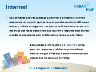 Internet
•   Nos primeiros anos da explosão da Internet o comércio eletrônico
    parecia ser um negócio apenas para os grandes varejistas. Até pouco
    tempo, a maioria esmagadora das vendas on-line estava concentrada
    nas mãos das redes tradicionais que levaram a força das suas marcas
    o poder de negociação com os fabricantes para o mundo virtual.



                  •   Essa situação tem mudado e o Radarnew surgiu
                      para que pequenos e médios empreendedores
                      descubram que a Web não é um terreno reservado
                      apenas aos dinossauros do varejo.



                      Sua Empresa na Internet
 