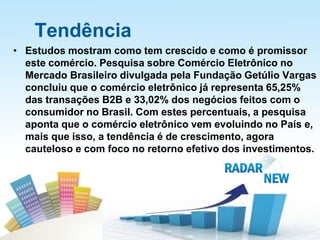 Tendência
• Estudos mostram como tem crescido e como é promissor
  este comércio. Pesquisa sobre Comércio Eletrônico no
  Mercado Brasileiro divulgada pela Fundação Getúlio Vargas
  concluiu que o comércio eletrônico já representa 65,25%
  das transações B2B e 33,02% dos negócios feitos com o
  consumidor no Brasil. Com estes percentuais, a pesquisa
  aponta que o comércio eletrônico vem evoluindo no País e,
  mais que isso, a tendência é de crescimento, agora
  cauteloso e com foco no retorno efetivo dos investimentos.
 