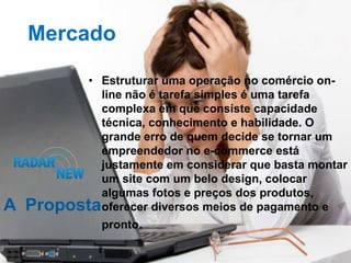 Mercado

          • Estruturar uma operação no comércio on-
            line não é tarefa simples é uma tarefa
            complexa em que consiste capacidade
            técnica, conhecimento e habilidade. O
            grande erro de quem decide se tornar um
            empreendedor no e-commerce está
            justamente em considerar que basta montar
            um site com um belo design, colocar
            algumas fotos e preços dos produtos,
A   Propostaoferecer diversos meios de pagamento e
               pronto.
 