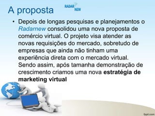 A proposta
• Depois de longas pesquisas e planejamentos o
  Radarnew consolidou uma nova proposta de
  comércio virtual. O projeto visa atender as
  novas requisições do mercado, sobretudo de
  empresas que ainda não tinham uma
  experiência direta com o mercado virtual.
  Sendo assim, após tamanha demonstração de
  crescimento criamos uma nova estratégia de
  marketing virtual
 