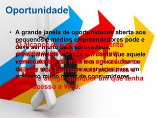 Oportunidade

• A grande janela de oportunidades aberta aos
  pequenos e médios empreendedores pode e
  O alcance deixa de estar restrito
  deve ser muito bem aproveitada,
  principalmente PC ou mesmo um aquele
  acesso a um levando em conta que
  vendedor porta a porta tem um celular ao
  computador de mão ou agora a chance
  de levar seus bairros mais próximos um
  cliente dos produtos e serviços para e
  universo muito maior de consumidores.
  passa a atingir qualquer um que tenha
  com acesso a Web.
 