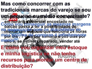 Com isso, quem até então tinha que ficar
em horário comercial encostado no
balcão passa a ter a possibilidade de
montar um negócio que funciona 24 horas
por dia , 7 dias por semana e 365 dias por
ano e, se estiver preparado, vender até
mesmo para os cinco continentes.
 