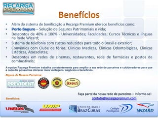 •   Além do sistema de bonificação a Recarga Premium oferece benefícios como:
                   – Solução de Seguros Patrimoniais e vida;
•   Descontos de 40% a 100% - Universidades; Faculdades; Cursos Técnicos e línguas
    na Rede Wizard;
•   Sistema de telefonia com custos reduzidos para todo o Brasil e exterior;
•   Convênios com Clube de férias, Clinicas Medicas, Clinicas Odontológicas, Clinicas
    Estéticas, Atacadistas;
•   Descontos em redes de cinemas, restaurantes, rede de farmácias e postos de
    combustíveis;
A equipe Recarga Premium trabalha constantemente para ampliar a sua rede de parceiros e colaboradores para que
a cada dia possamos oferecer mais vantagens, negócios e benefícios.




                                                      Faça parte da nossa rede de parceiros – Informe-se!
                                                                contato@recargapremium.com
 