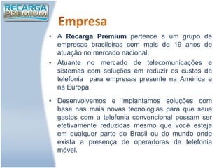 • A Recarga Premium pertence a um grupo de
  empresas brasileiras com mais de 19 anos de
  atuação no mercado nacional.
• Atuante no mercado de telecomunicações e
  sistemas com soluções em reduzir os custos de
  telefonia para empresas presente na América e
  na Europa.
• Desenvolvemos e implantamos soluções com
  base nas mais novas tecnologias para que seus
  gastos com a telefonia convencional possam ser
  efetivamente reduzidas mesmo que você esteja
  em qualquer parte do Brasil ou do mundo onde
  exista a presença de operadoras de telefonia
  móvel.
 