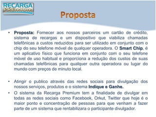 • Proposta: Fornecer aos nossos parceiros um cartão de crédito,
  sistema de recargas e um dispositivo que viabiliza chamadas
  telefônicas a custos reduzidos para ser utilizado em conjunto com o
  chip do seu telefone móvel de qualquer operadora. O Smart Chip, é
  um aplicativo físico que funciona em conjunto com o seu telefone
  móvel de uso habitual e proporciona a redução dos custos de suas
  chamadas telefônicas para qualquer outra operadora ou lugar do
  mundo com preços de minuto local.

• Atingir o publico através das redes sociais para divulgação dos
  nossos serviços, produtos e o sistema Indique e Ganhe.
• O sistema da Recarga Premium tem a finalidade de divulgar em
  todas as redes sociais como Facebook, Orkut, Twitter que hoje é o
  maior ponto e concentração de pessoas para que venham a fazer
  parte de um sistema que rentabilizara o participante divulgador.
 