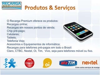 O Recarga Premium oferece os produtos:
Recargas online;
Recargas em nossos pontos de venda;
Chip pré-pago;
Celulares;
Tablets;
Telefonia Voip;
Acessórios e Equipamentos de informática;
Recargas para telefones pré-pagos em todo o Brasil:
Claro, CTBC, Nextel, Oi, Tim, Vivo, seja para telefones móvel ou fixo.




                                                       Entre outros serviços de recarga
 