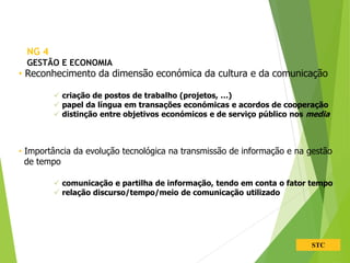STC
• Reconhecimento da dimensão económica da cultura e da comunicação
 criação de postos de trabalho (projetos, …)
 papel da língua em transações económicas e acordos de cooperação
 distinção entre objetivos económicos e de serviço público nos media
• Importância da evolução tecnológica na transmissão de informação e na gestão
de tempo
 comunicação e partilha de informação, tendo em conta o fator tempo
 relação discurso/tempo/meio de comunicação utilizado
NG 4
GESTÃO E ECONOMIA
 