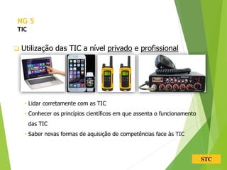 STC
 Utilização das TIC a nível privado e profissional
• Lidar corretamente com as TIC
• Conhecer os princípios científicos em que assenta o funcionamento
das TIC
• Saber novas formas de aquisição de competências face às TIC
NG 5
TIC
 