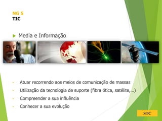 STC
 Media e Informação
• Atuar recorrendo aos meios de comunicação de massas
• Utilização da tecnologia de suporte (fibra ótica, satélite,…)
• Compreender a sua influência
• Conhecer a sua evolução
NG 5
TIC
 