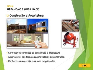 STC
 Construção e Arquitetura
• Conhecer os conceitos de construção e arquitetura
• Atuar a nível das tecnologias inovadoras de construção
• Conhecer os materiais e as suas propriedades
NG 6
URBANISMO E MOBILIDADE
 
