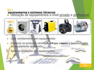 NG 1
EQUIPAMENTOS E SISTEMAS TÉCNICOS
 Utilização de equipamentos a nível privado e profissional
• Lidar corretamente com equipamentos
• Conhecer os princípios científicos em que assenta o funcionamento
do equipamento apropriado
• Saber as limitações dos equipamentos
STC
 
